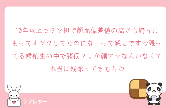 10年以上セクゾ担で顔面偏差値の高さも誇りにもってオタクしてたのになーって感じです今残ってる候補生の中で猪俣？しか顔マシな人いなくて本当に残念ってきもち