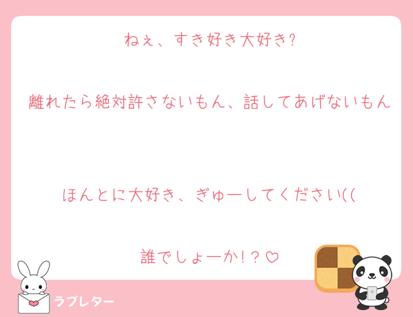 ねぇ、すき好き大好き?

離れたら絶対許さないもん、話してあげないもん

ほんとに大好き、ぎゅーしてください((

誰でしょーか!？