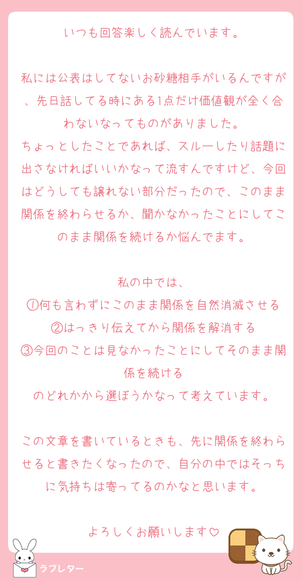 いつも回答楽しく読んでいます。

私には公表はしてないお砂糖相手がいるんですが、先日話してる時にある1点だけ価値観が全く合わないなってものがありました。
ちょっとしたことであれば、スルーしたり話題に出さなければいいかなって流すんですけど、今回はどうしても譲れない部分だったので、このまま関係を終わらせるか、聞かなかったことにしてこのまま関係を続けるか悩んでます。

私の中では、
①何も言わずにこのまま関係を自然消滅させる
②はっきり伝えてから関係を解消する
③今回のことは見なかったことにしてそのまま関係を続ける
のどれかから選ぼうかなって考えています。

この文章を書いているときも、先に関係を終わらせると書きたくなったので、自分の中ではそっちに気持ちは寄ってるのかなと思います。

よろしくお願いします