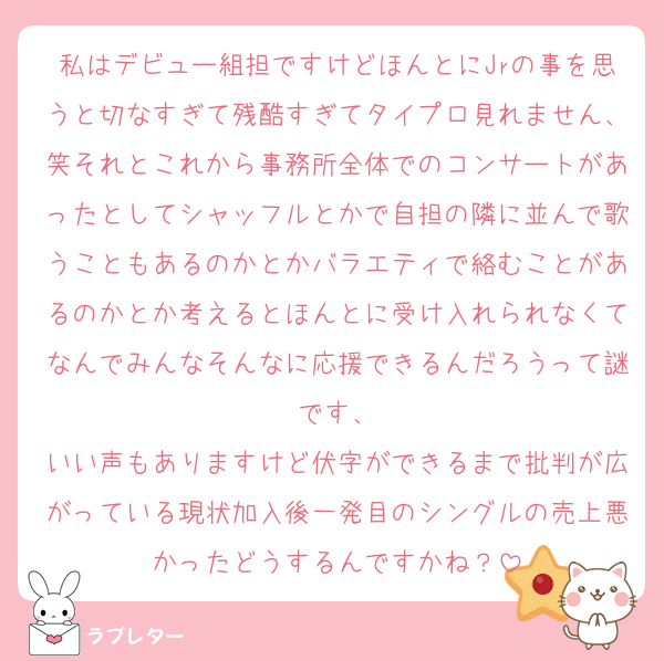 私はデビュー組担ですけどほんとにJrの事を思うと切なすぎて残酷すぎてタイプロ見れません、笑それとこれから事務所全体でのコンサートがあったとしてシャッフルとかで自担の隣に並んで歌うこともあるのかとかバラエティで絡むことがあるのかとか考えるとほんとに受け入れられなくてなんでみんなそんなに応援できるんだろうって謎です、
いい声もありますけど伏字ができるまで批判が広がっている現状加入後一発目のシングルの売上悪かったどうするんですかね？