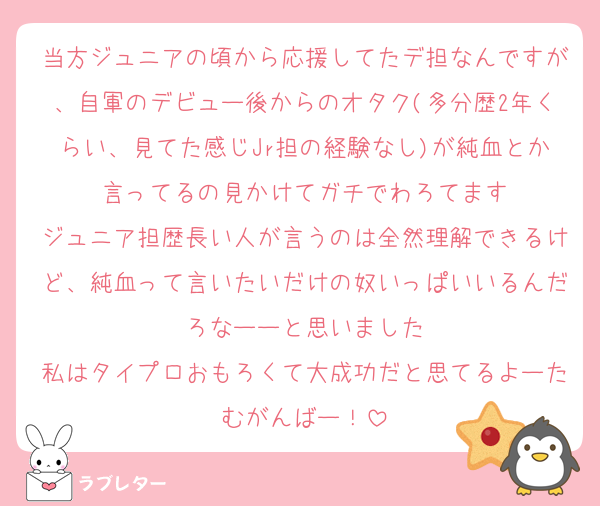 当方ジュニアの頃から応援してたデ担なんですが、自軍のデビュー後からのオタク(多分歴2年くらい、見てた感じJr担の経験なし)が純血とか言ってるの見かけてガチでわろてます
ジュニア担歴長い人が言うのは全然理解できるけど、純血って言いたいだけの奴いっぱいいるんだろなーーと思いました
私はタイプロおもろくて大成功だと思てるよーたむがんばー！