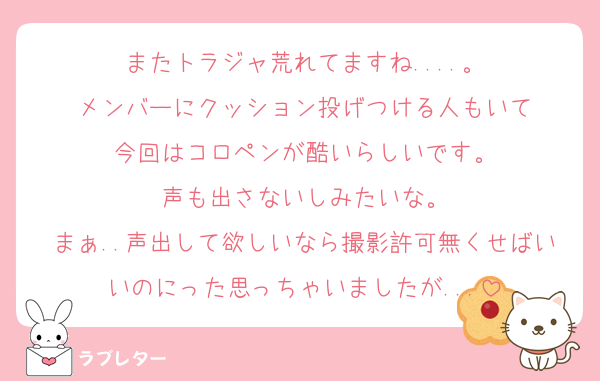 またトラジャ荒れてますね....。
メンバーにクッション投げつける人もいて
今回はコロペンが酷いらしいです。
声も出さないしみたいな。
まぁ..声出して欲しいなら撮影許可無くせばいいのにった思っちゃいましたが...