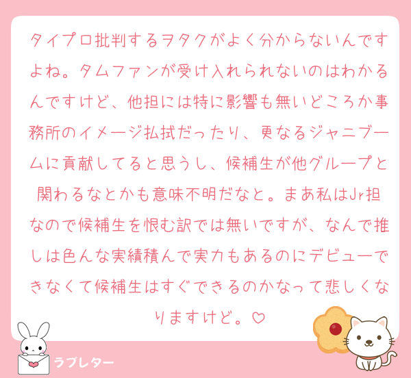 タイプロ批判するヲタクがよく分からないんですよね。タムファンが受け入れられないのはわかるんですけど、他担には特に影響も無いどころか事務所のイメージ払拭だったり、更なるジャニブームに貢献してると思うし、候補生が他グループと関わるなとかも意味不明だなと。まあ私はJr担なので候補生を恨む訳では無いですが、なんで推しは色んな実績積んで実力もあるのにデビューできなくて候補生はすぐできるのかなって悲しくなりますけど。