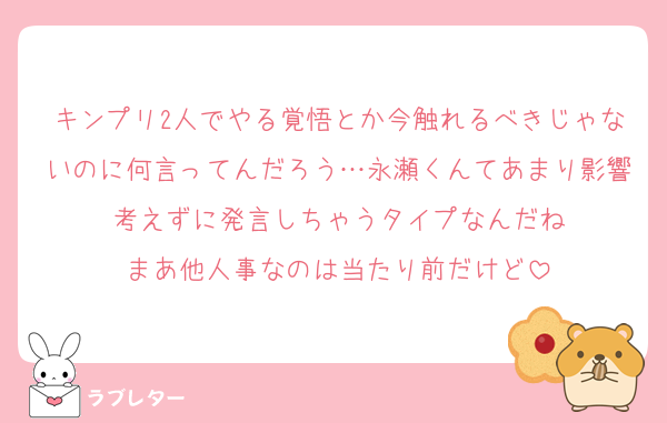 キンプリ2人でやる覚悟とか今触れるべきじゃないのに何言ってんだろう…永瀬くんてあまり影響考えずに発言しちゃうタイプなんだね
まあ他人事なのは当たり前だけど