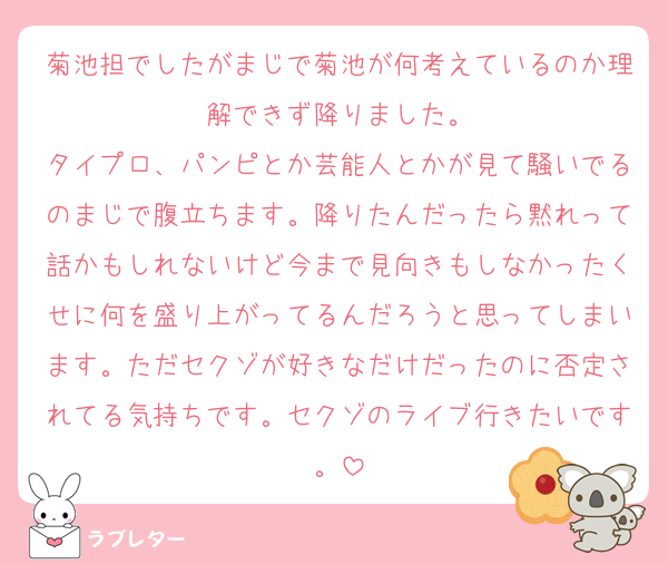 菊池担でしたがまじで菊池が何考えているのか理解できず降りました。
タイプロ、パンピとか芸能人とかが見て騒いでるのまじで腹立ちます。降りたんだったら黙れって話かもしれないけど今まで見向きもしなかったくせに何を盛り上がってるんだろうと思ってしまいます。ただセクゾが好きなだけだったのに否定されてる気持ちです。セクゾのライブ行きたいです。