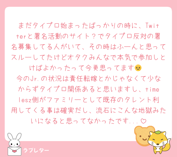 まだタイプロ始まったばっかりの時に、Twitterと署名活動のサイト？でタイプロ反対の署名募集してる人がいて、その時はふーんと思ってスルーしてたけどオタクみんなで本気で参加しとけばよかったって今更思ってます😞
今のJr.の状況は責任転嫁とかじゃなくて少なからずタイプロ関係あると思いますし、timelesz側がファミリーとして既存のタレント利用してくる事は確実だし、流石にこんな地獄みたいになると思ってなかったです...
