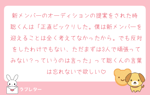 新メンバーのオーディションの提案をされた時 聡くんは「正直ビックリした。僕は新メンバーを迎えることは全く考えてなかったから。でも反対をしたわけでもない、ただまずは3人で頑張ってみない？っていうのは言った」って聡くんの言葉は忘れないで欲しい
