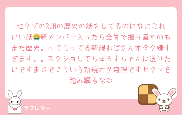 セクゾのRUNの歴史の話をしてるのになにこれいい話😭新メンバー入ったら全員で撮り直すのもまた歴史。って言ってる新規おばさんオタク嫌すぎます。。スクショしてちゅろすちゃんに送りたいですまじでこういう新規オタ無理ですセクゾを踏み躙るな