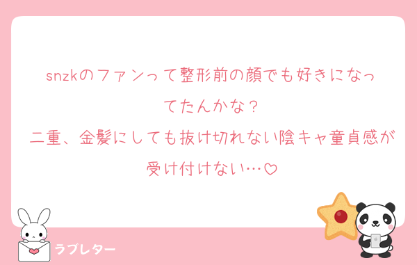 snzkのファンって整形前の顔でも好きになってたんかな？
二重、金髪にしても抜け切れない陰キャ童貞感が受け付けない…