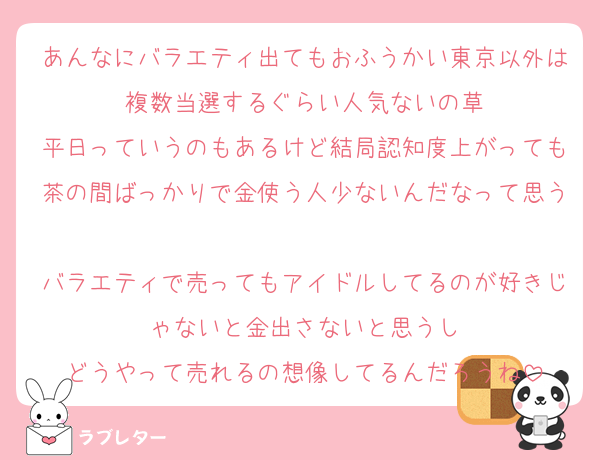 あんなにバラエティ出てもおふうかい東京以外は複数当選するぐらい人気ないの草
平日っていうのもあるけど結局認知度上がっても茶の間ばっかりで金使う人少ないんだなって思う
バラエティで売ってもアイドルしてるのが好きじゃないと金出さないと思うし
どうやって売れるの想像してるんだろうね