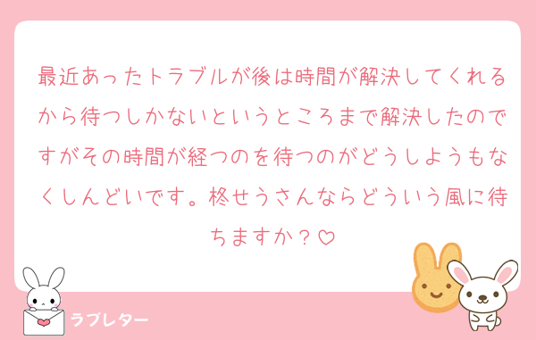最近あったトラブルが後は時間が解決してくれるから待つしかないというところまで解決したのですがその時間が経つのを待つのがどうしようもなくしんどいです。柊せうさんならどういう風に待ちますか？