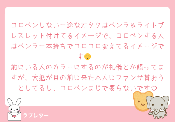 コロペンしない一途なオタクはペンラ＆ライトブレスレット付けてるイメージで、コロペンする人はペンラ一本持ちでコロコロ変えてるイメージです😔
前にいる人のカラーにするのが礼儀とか語ってますが、大抵が目の前に来た本人にファンサ貰おうとしてるし、コロペンまじで要らないです