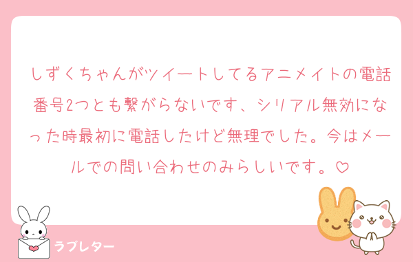 しずくちゃんがツイートしてるアニメイトの電話番号2つとも繋がらないです、シリアル無効になった時最初に電話したけど無理でした。今はメールでの問い合わせのみらしいです。