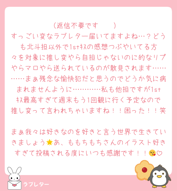（返信不要です🥲🩷）
すっごい変なラブレター届いてますよね…？どうも北斗担以外で1stｷｽの感想つぶやいてる方々を対象に推し変やら自担じゃないのに的なリプやらマロやら送られているのが散見されます…………まぁ残念な愉快犯だと思うのでどうか気に病まれませんように…………私も他担ですが1stｷｽ最高すぎて週末もう1回観に行く予定なので推し変って言われちゃいますね！！困った！！笑
まぁ我々は好きなのを好きと言う世界で生きていきましょう🌟あ、ももちもちさんのイラスト好きすぎて投稿される度にいつも感謝です！！😘