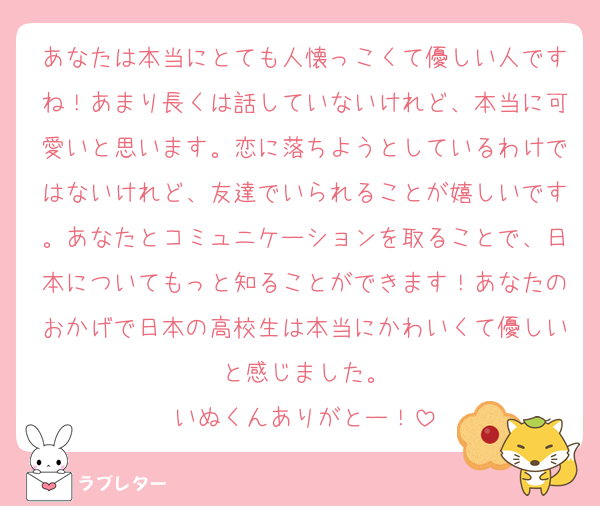 あなたは本当にとても人懐っこくて優しい人ですね！あまり長くは話していないけれど、本当に可愛いと思います。恋に落ちようとしているわけではないけれど、友達でいられることが嬉しいです。あなたとコミュニケーションを取ることで、日本についてもっと知ることができます！あなたのおかげで日本の高校生は本当にかわいくて優しいと感じました。
いぬくんありがとー！