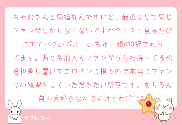 ちゃむさんと同担なんですけど、最近まじで同じファンサしかしなくないですか？！？！見るたびにエアハグorガオーorちゅー顔の3択でわろてます。あと名前入りファンサうちわ持ってる松倉担差し置いてコロペンに構うので本当にファンサの練習をしていただきたい所存です。もちろん自担大好きなんですけどね(^^)