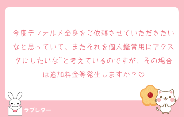 今度デフォルメ全身をご依頼させていただきたいなと思っていて、またそれを個人鑑賞用にアクスタにしたいな~と考えているのですが、その場合は追加料金等発生しますか？