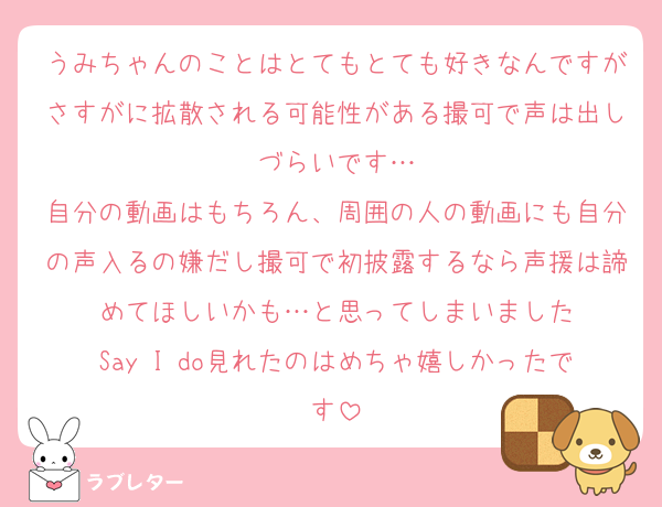 うみちゃんのことはとてもとても好きなんですがさすがに拡散される可能性がある撮可で声は出しづらいです…
自分の動画はもちろん、周囲の人の動画にも自分の声入るの嫌だし撮可で初披露するなら声援は諦めてほしいかも…と思ってしまいました
Say I do見れたのはめちゃ嬉しかったです