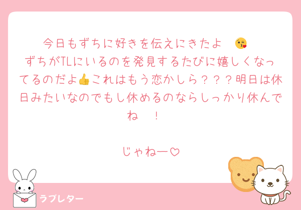 今日もずちに好きを伝えにきたよ〜😘
ずちがTLにいるのを発見するたびに嬉しくなってるのだよ👍これはもう恋かしら？？？明日は休日みたいなのでもし休めるのならしっかり休んでね〜！

じゃねー