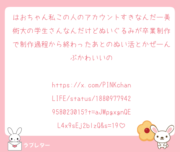 はおちゃん私この人のアカウントすきなんだー美術大の学生さんなんだけどぬいぐるみが卒業制作で制作過程から終わったあとのぬい活とかぜーんぶかわいいの

https://x.com/PINKchanLIFE/status/1880977942958023015?t=aJWpgxgnQEL4x9sEj2blzQ&s=19