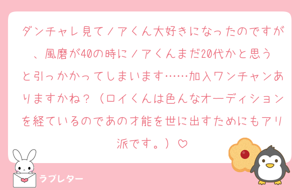 ダンチャレ見てノアくん大好きになったのですが、風磨が40の時にノアくんまだ20代かと思うと引っかかってしまいます……加入ワンチャンありますかね？（ロイくんは色んなオーディションを経ているのであの才能を世に出すためにもアリ派です。）
