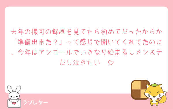 去年の撮可の録画を見てたら初めてだったからか「準備出来た？」って感じで聞いてくれてたのに、今年はアンコールでいきなり始まるしメンステだし泣きたい🥲