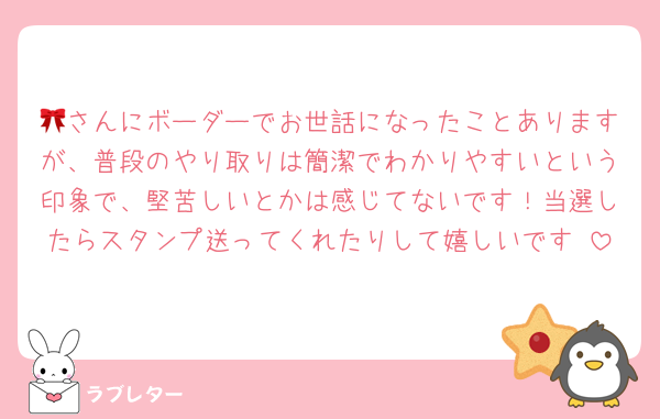 🎀さんにボーダーでお世話になったことありますが、普段のやり取りは簡潔でわかりやすいという印象で、堅苦しいとかは感じてないです！当選したらスタンプ送ってくれたりして嬉しいです♡