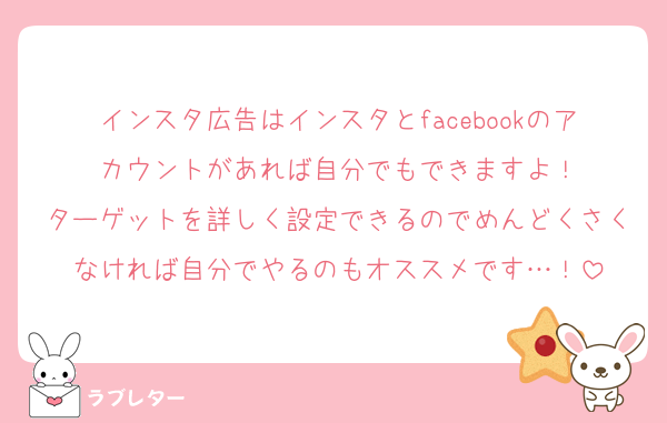 インスタ広告はインスタとfacebookのアカウントがあれば自分でもできますよ！
ターゲットを詳しく設定できるのでめんどくさくなければ自分でやるのもオススメです…！