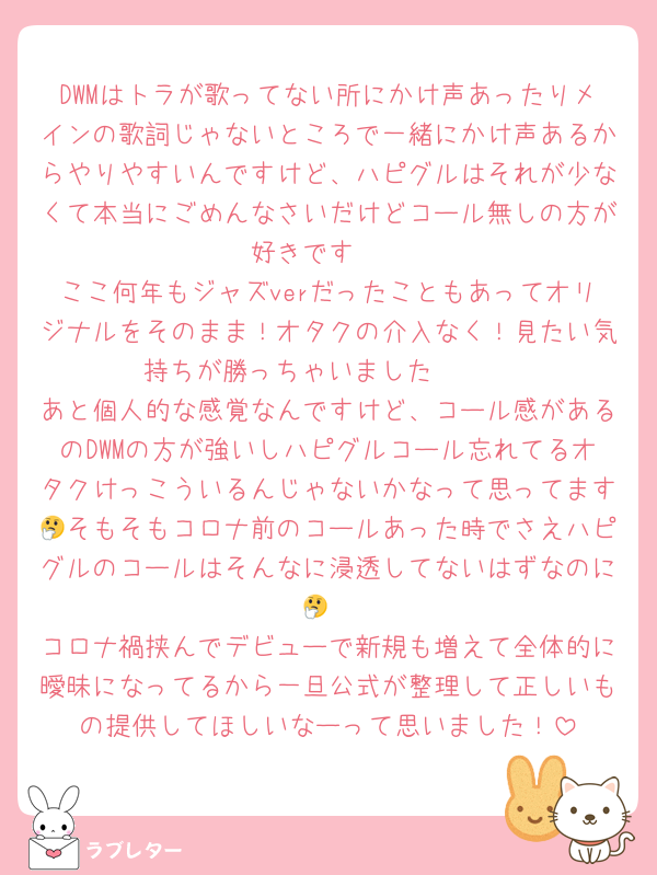 DWMはトラが歌ってない所にかけ声あったりメインの歌詞じゃないところで一緒にかけ声あるからやりやすいんですけど、ハピグルはそれが少なくて本当にごめんなさいだけどコール無しの方が好きです🥲
ここ何年もジャズverだったこともあってオリジナルをそのまま！オタクの介入なく！見たい気持ちが勝っちゃいました🥲🥲
あと個人的な感覚なんですけど、コール感があるのDWMの方が強いしハピグルコール忘れてるオタクけっこういるんじゃないかなって思ってます🤔そもそもコロナ前のコールあった時でさえハピグルのコールはそんなに浸透してないはずなのに🤔
コロナ禍挟んでデビューで新規も増えて全体的に曖昧になってるから一旦公式が整理して正しいもの提供してほしいなーって思いました！