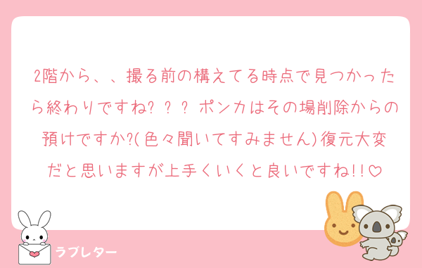 2階から、、撮る前の構えてる時点で見つかったら終わりですねㅠㅠㅠポンカはその場削除からの預けですか?(色々聞いてすみません)復元大変だと思いますが上手くいくと良いですね!!