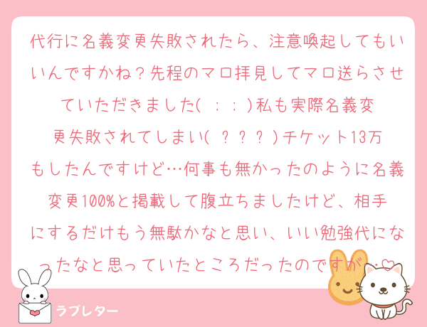 代行に名義変更失敗されたら、注意喚起してもいいんですかね？先程のマロ拝見してマロ送らさせていただきました( ; ; )私も実際名義変更失敗されてしまい( ߹ㅁ߹)チケット13万もしたんですけど…何事も無かったのように名義変更100%と掲載して腹立ちましたけど、相手にするだけもう無駄かなと思い、いい勉強代になったなと思っていたところだったのですが…