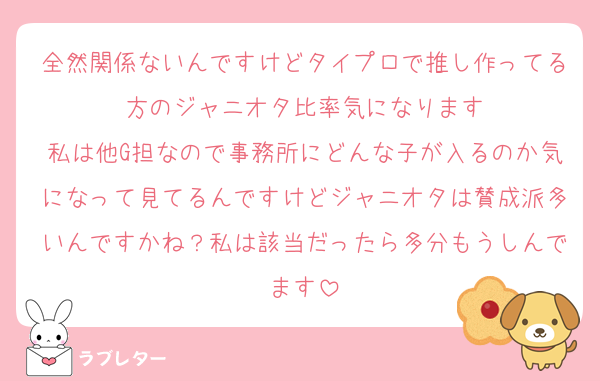 全然関係ないんですけどタイプロで推し作ってる方のジャニオタ比率気になります
私は他G担なので事務所にどんな子が入るのか気になって見てるんですけどジャニオタは賛成派多いんですかね？私は該当だったら多分もうしんでます