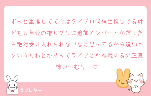 ずっと嵐推してて今はタイプロ候補生推してるけどもし自分の推しグルに追加メンバーとかだったら絶対受け入れられないなと思ってるから追加メンのうちわとか持ってライブとか参戦するの正直怖い…むり…