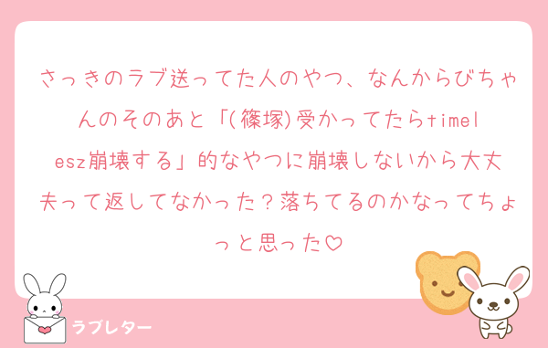 さっきのラブ送ってた人のやつ、なんからびちゃんのそのあと「(篠塚)受かってたらtimelesz崩壊する」的なやつに崩壊しないから大丈夫って返してなかった？落ちてるのかなってちょっと思った