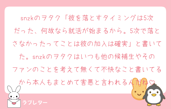 snzkのヲタク「彼を落とすタイミングは5次だった、何故なら就活が始まるから。5次で落とさなかったってことは彼の加入は確実」と書いてた。snzkのヲタクはいつも他の候補生やそのファンのことを考えて無くて不快なこと書いてるから本人もまとめて害悪と言われるんだね