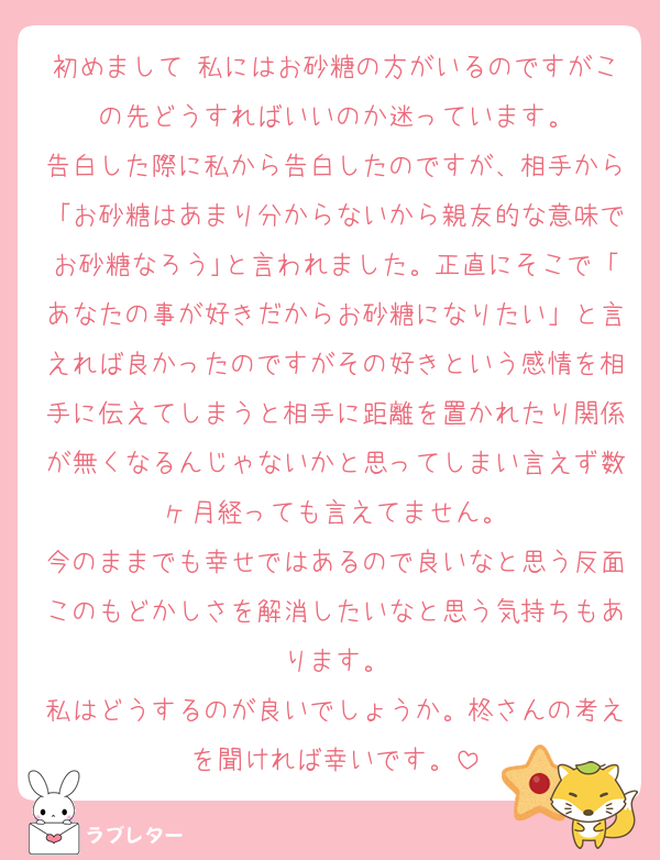 初めまして 私にはお砂糖の方がいるのですがこの先どうすればいいのか迷っています。
告白した際に私から告白したのですが、相手から「お砂糖はあまり分からないから親友的な意味でお砂糖なろう｣と言われました。正直にそこで「あなたの事が好きだからお砂糖になりたい」と言えれば良かったのですがその好きという感情を相手に伝えてしまうと相手に距離を置かれたり関係が無くなるんじゃないかと思ってしまい言えず数ヶ月経っても言えてません。
今のままでも幸せではあるので良いなと思う反面このもどかしさを解消したいなと思う気持ちもあります。
私はどうするのが良いでしょうか。柊さんの考えを聞ければ幸いです。