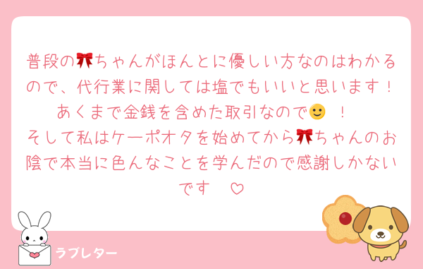普段の🎀ちゃんがほんとに優しい方なのはわかるので、代行業に関しては塩でもいいと思います！あくまで金銭を含めた取引なので🙂‍↕️！
そして私はケーポオタを始めてから🎀ちゃんのお陰で本当に色んなことを学んだので感謝しかないです🥲
