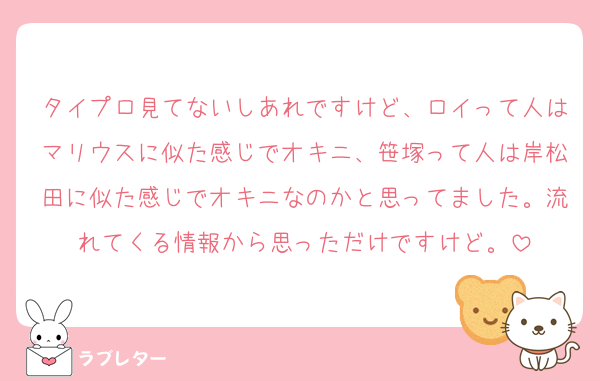 タイプロ見てないしあれですけど、ロイって人はマリウスに似た感じでオキニ、笹塚って人は岸松田に似た感じでオキニなのかと思ってました。流れてくる情報から思っただけですけど。