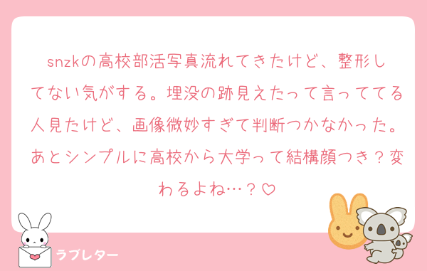 snzkの高校部活写真流れてきたけど、整形してない気がする。埋没の跡見えたって言っててる人見たけど、画像微妙すぎて判断つかなかった。あとシンプルに高校から大学って結構顔つき？変わるよね…？