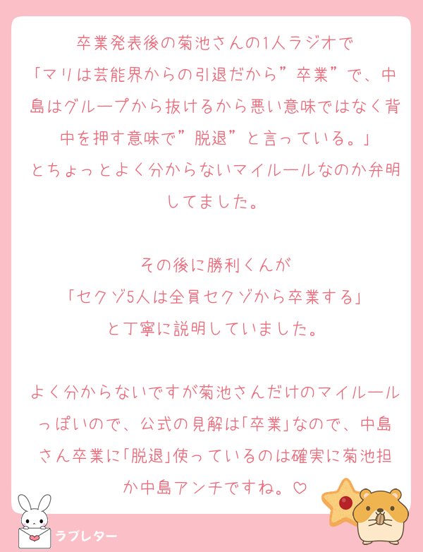 卒業発表後の菊池さんの1人ラジオで
｢マリは芸能界からの引退だから”卒業”で、中島はグループから抜けるから悪い意味ではなく背中を押す意味で”脱退”と言っている。｣
とちょっとよく分からないマイルールなのか弁明してました。

その後に勝利くんが
｢セクゾ5人は全員セクゾから卒業する｣
と丁寧に説明していました。

よく分からないですが菊池さんだけのマイルールっぽいので、公式の見解は｢卒業｣なので、中島さん卒業に｢脱退｣使っているのは確実に菊池担か中島アンチですね。