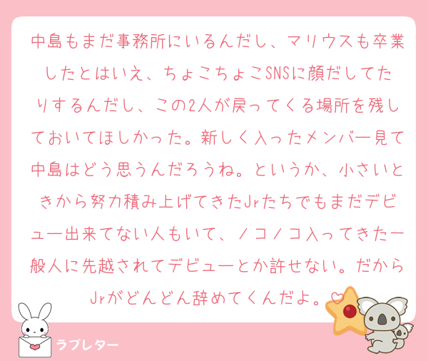 中島もまだ事務所にいるんだし、マリウスも卒業したとはいえ、ちょこちょこSNSに顔だしてたりするんだし、この2人が戻ってくる場所を残しておいてほしかった。新しく入ったメンバー見て中島はどう思うんだろうね。というか、小さいときから努力積み上げてきたJrたちでもまだデビュー出来てない人もいて、ノコノコ入ってきた一般人に先越されてデビューとか許せない。だからJrがどんどん辞めてくんだよ。