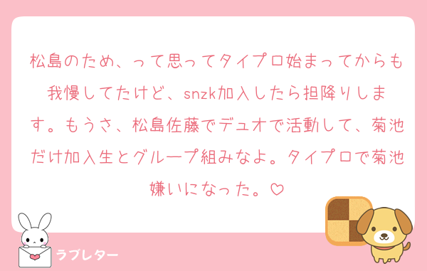 松島のため、って思ってタイプロ始まってからも我慢してたけど、snzk加入したら担降りします。もうさ、松島佐藤でデュオで活動して、菊池だけ加入生とグループ組みなよ。タイプロで菊池嫌いになった。