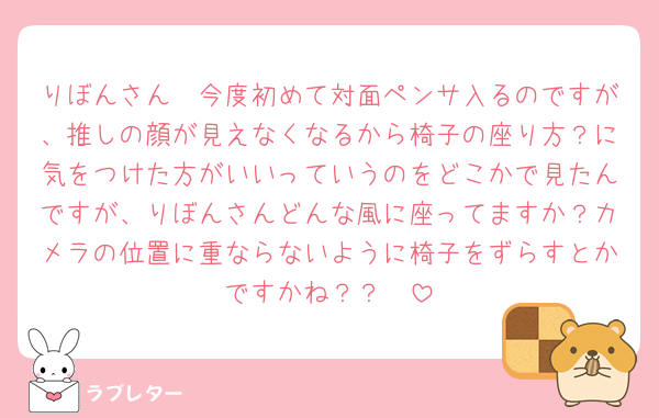りぼんさん🥲今度初めて対面ペンサ入るのですが、推しの顔が見えなくなるから椅子の座り方？に気をつけた方がいいっていうのをどこかで見たんですが、りぼんさんどんな風に座ってますか？カメラの位置に重ならないように椅子をずらすとかですかね？？🥲