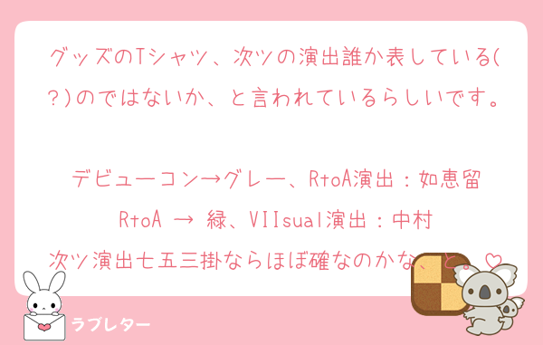 グッズのTシャツ、次ツの演出誰か表している(？)のではないか、と言われているらしいです。
デビューコン→グレー、RtoA演出：如恵留
RtoA → 緑、VIIsual演出：中村
次ツ演出七五三掛ならほぼ確なのかな、と。