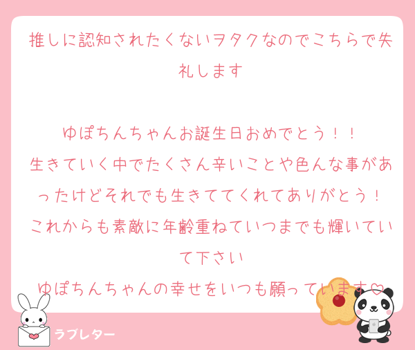 推しに認知されたくないヲタクなのでこちらで失礼します

ゆぽちんちゃんお誕生日おめでとう！！
生きていく中でたくさん辛いことや色んな事があったけどそれでも生きててくれてありがとう！
これからも素敵に年齢重ねていつまでも輝いていて下さい
ゆぽちんちゃんの幸せをいつも願っています