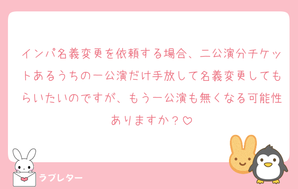 インパ名義変更を依頼する場合、二公演分チケットあるうちの一公演だけ手放して名義変更してもらいたいのですが、もう一公演も無くなる可能性ありますか？