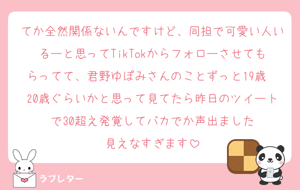 てか全然関係ないんですけど、同担で可愛い人いるーと思ってTikTokからフォローさせてもらってて、君野ゆぽみさんのことずっと19歳〜20歳ぐらいかと思って見てたら昨日のツイートで30超え発覚してバカでか声出ました
見えなすぎます