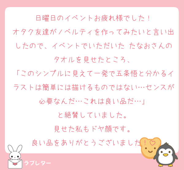 日曜日のイベントお疲れ様でした！
オタク友達がノベルティを作ってみたいと言い出したので、イベントでいただいた たなおさんのタオルを見せたところ、
「このシンプルに見えて一発で五条悟と分かるイラストは簡単には描けるものではない…センスが必要なんだ…これは良い品だ…」
と絶賛していました。
見せた私もドヤ顔です。
良い品をありがとうございました！