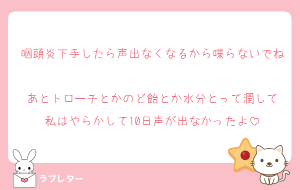 咽頭炎下手したら声出なくなるから喋らないでね
あとトローチとかのど飴とか水分とって潤して
私はやらかして10日声が出なかったよ