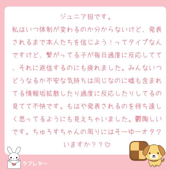 ジュニア担です。
私はいつ体制が変わるのか分からないけど、発表されるまで本人たちを信じよう！ってタイプなんですけど、繋がってる子が毎日過度に反応してて、それに返信するのにも疲れました。みんないつどうなるか不安な気持ちは同じなのに嘘も含まれてる情報垢拡散したり過度に反応したりしてるの見てて不快です。もはや発表されるのを待ち遠しく思ってるようにも見えちゃいました。鬱陶しいです。ちゅろすちゃんの周りにはそーゆーオタクいますか？？
